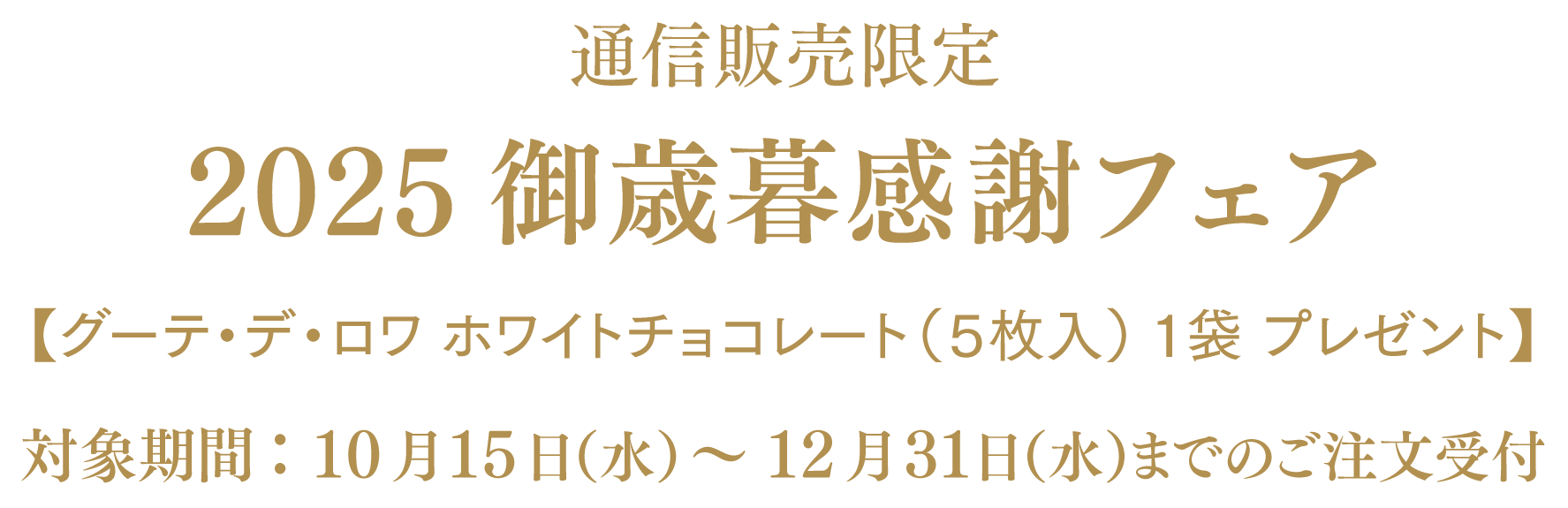 通信販売限定 2025御歳暮感謝フェア【グーテ・デ・ロワ ホワイトチョコレート（5枚入）一袋 プレゼント】対象期間：10月15日（水）～12月31日（水）までのご注文受付